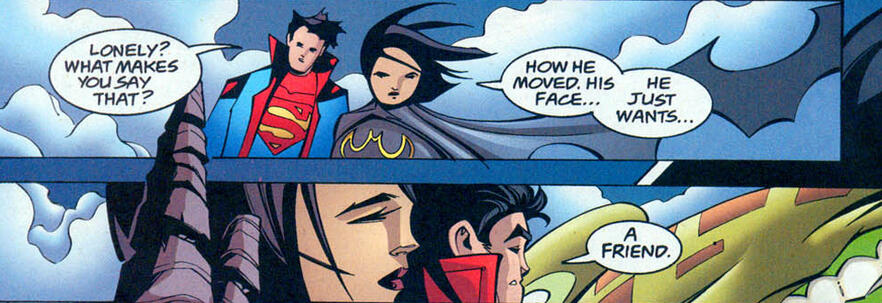 Kon: Samotny? Dlaczego tak uważasz? Cass: To, jak się ruszał. Jego twarz… On po prostu chce… Kon: Przyjaciela.