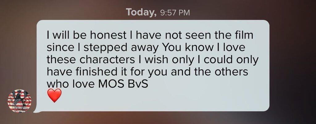 Szczerze przyznaję, że nie widziałem filmu odkąd odsunąłem się [od projektu]. Wiesz, że kocham te postacie i tylko żałuję, że nie mogłem dokończyć [tego filmu] dla ciebie i innych, którzy kochają MOS [i] BvS